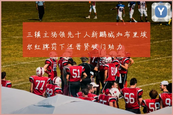 三镇主场领先十人新鹏城加布里埃尔红牌罚下汪晋贤破门助力