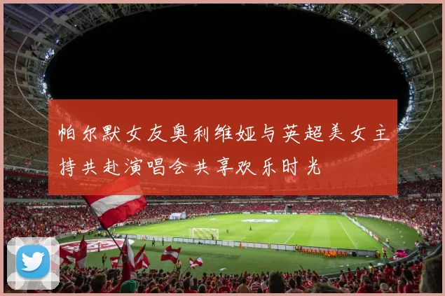 帕尔默女友奥利维娅与英超美女主持共赴演唱会共享欢乐时光