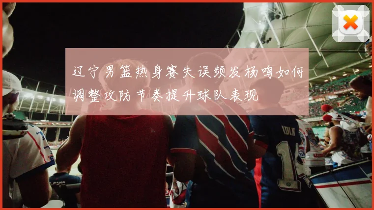 辽宁男篮热身赛失误频发杨鸣如何调整攻防节奏提升球队表现