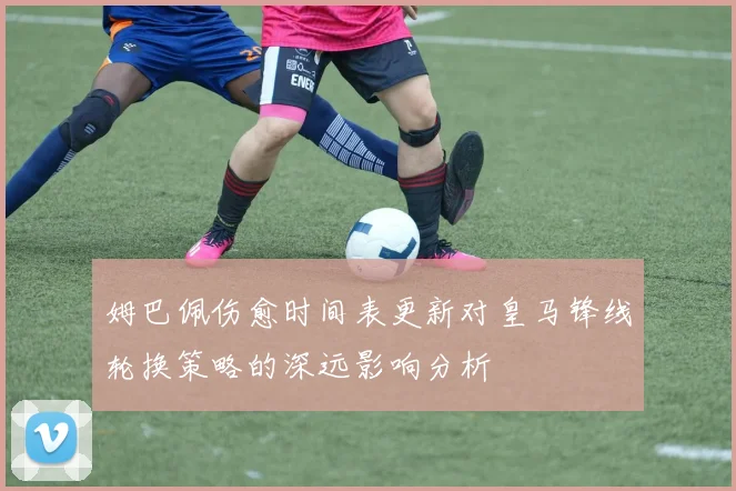 姆巴佩伤愈时间表更新对皇马锋线轮换策略的深远影响分析
