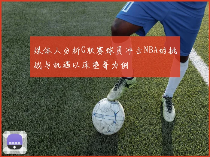 媒体人分析G联赛球员冲击NBA的挑战与机遇以床垫哥为例