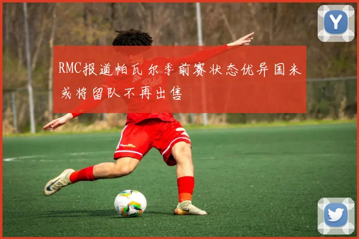 RMC报道帕瓦尔季前赛状态优异国米或将留队不再出售