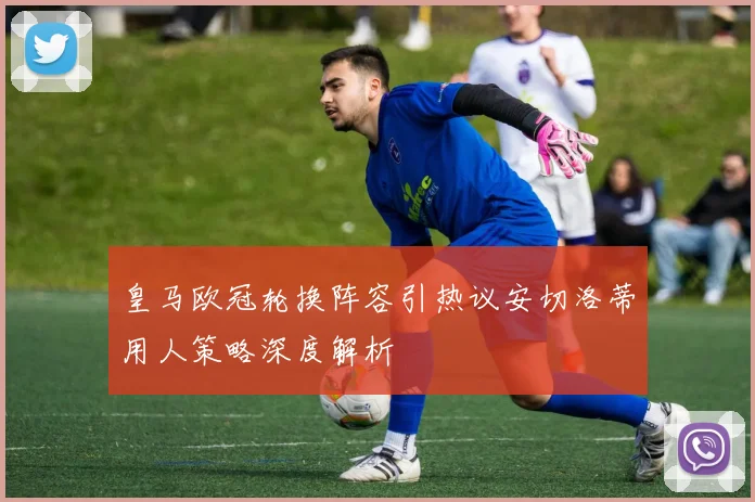 皇马欧冠轮换阵容引热议安切洛蒂用人策略深度解析